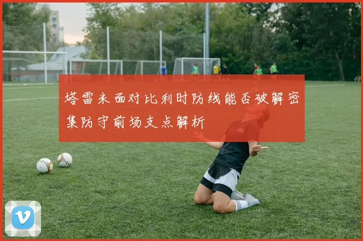 塔雷米面对比利时防线能否破解密集防守前场支点解析