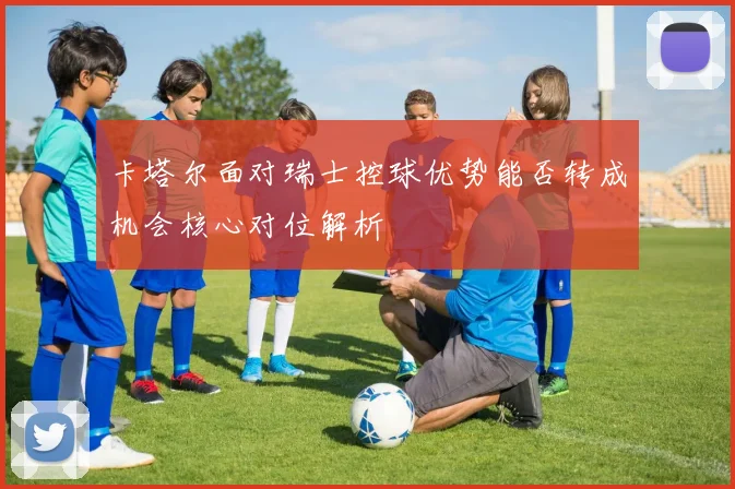 卡塔尔面对瑞士控球优势能否转成机会核心对位解析