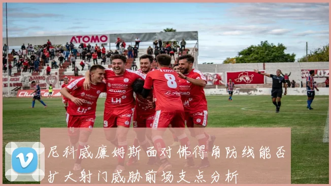 尼科威廉姆斯面对佛得角防线能否扩大射门威胁前场支点分析